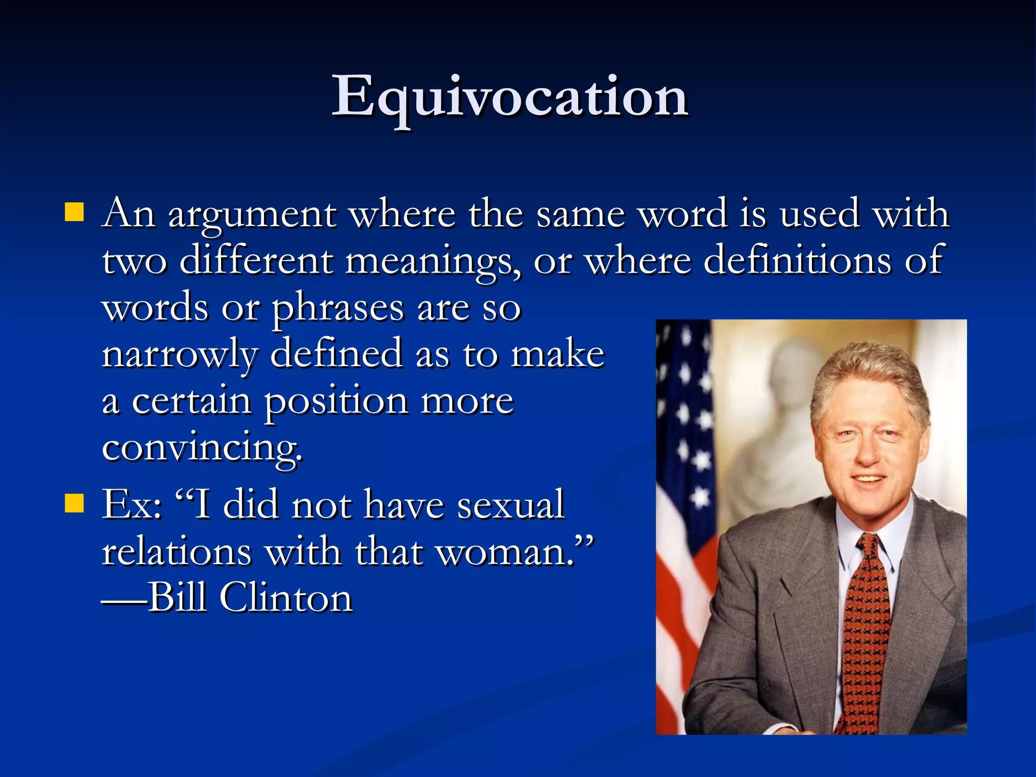 Equivocation  An argument where the same word is used with two different meanings, or where definitions of words or phrases are so  narrowly defined as to make  a certain position more convincing.  Ex: “I did not have sexual  relations with that woman.” —Bill Clinton 