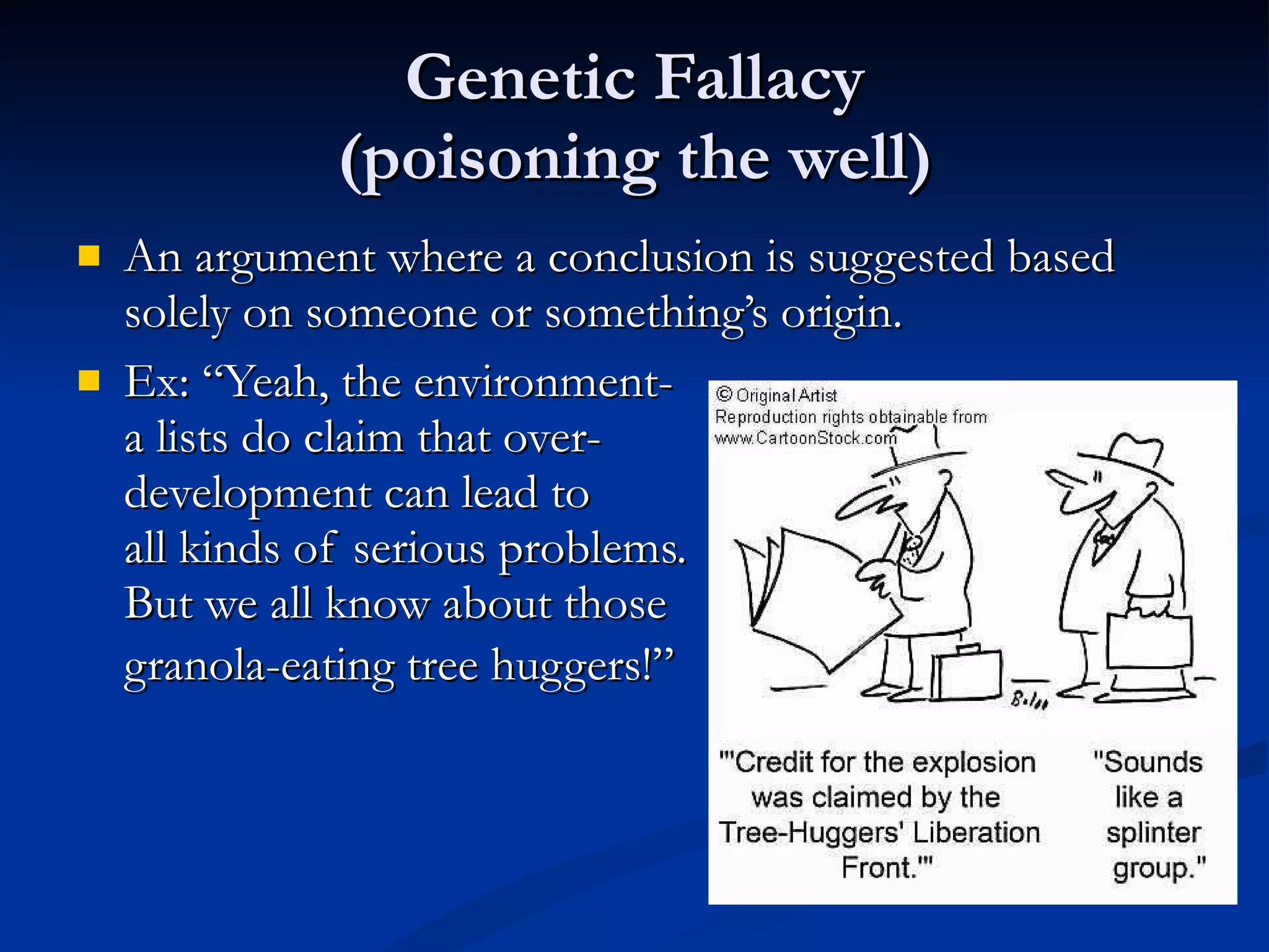 Genetic Fallacy (poisoning the well) An argument where a conclusion is suggested based solely on someone or something’s origin. Ex: “Yeah, the environment- a lists do claim that over- development can lead to all kinds of serious problems. But we all know about those granola-eating tree huggers!”   