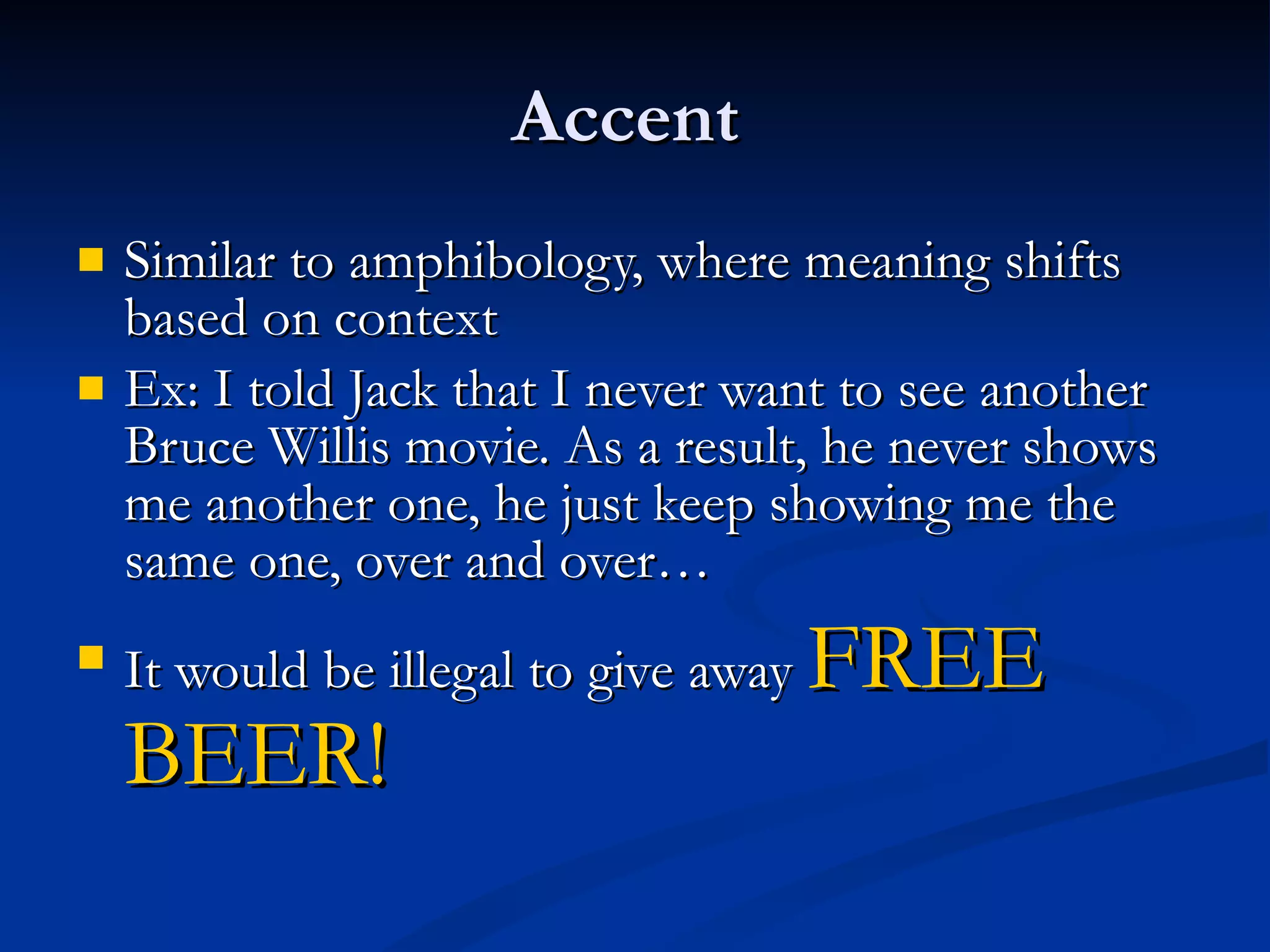 Accent  Similar to amphibology, where meaning shifts based on context Ex: I told Jack that I never want to see another Bruce Willis movie. As a result, he never shows me another one, he just keep showing me the same one, over and over… It would be illegal to give away  FREE BEER! 