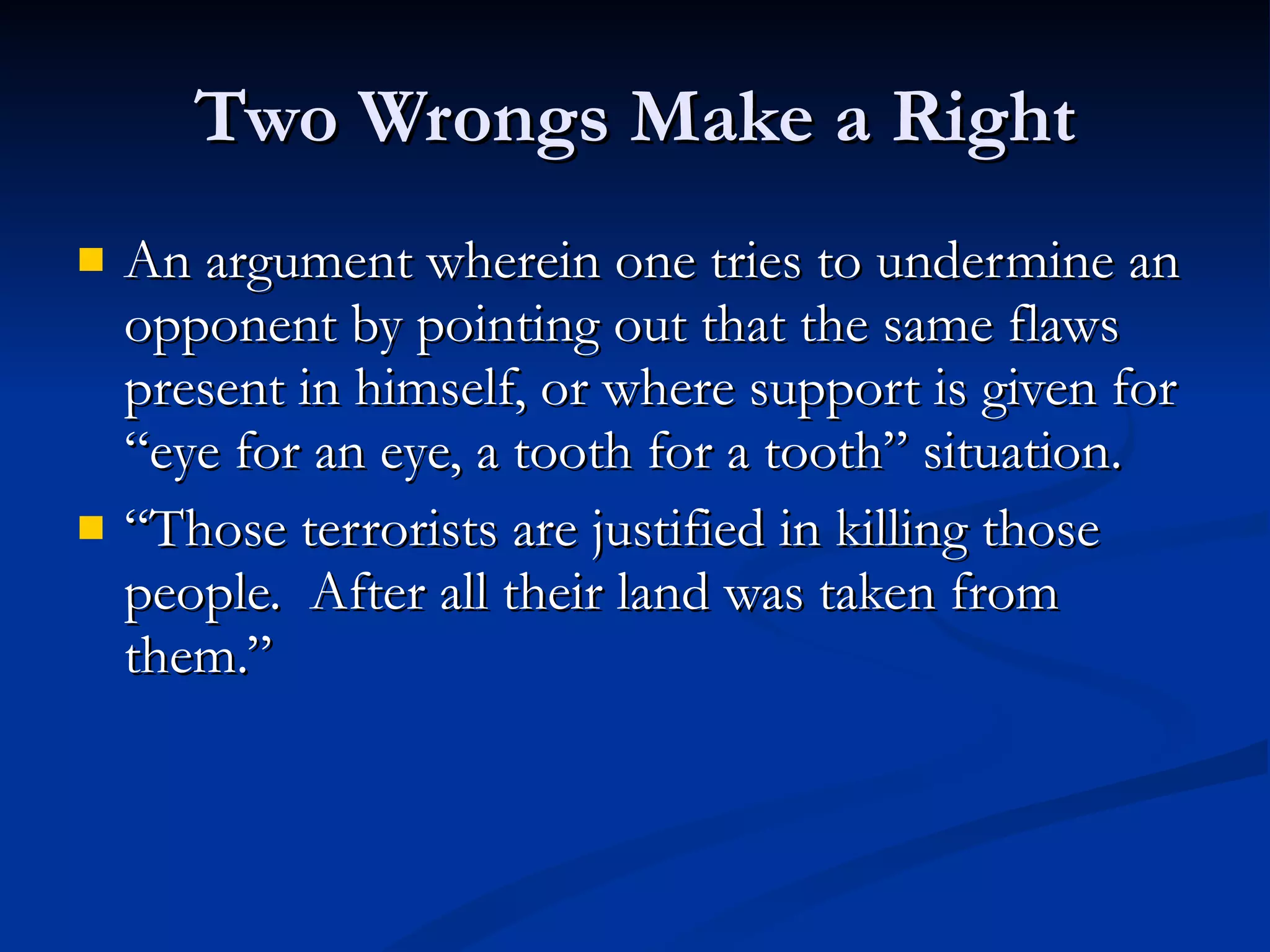 Two Wrongs Make a Right An argument wherein one tries to undermine an opponent by pointing out that the same flaws present in himself, or where support is given for “eye for an eye, a tooth for a tooth” situation. “ Those terrorists are justified in killing those people.  After all their land was taken from them.”  