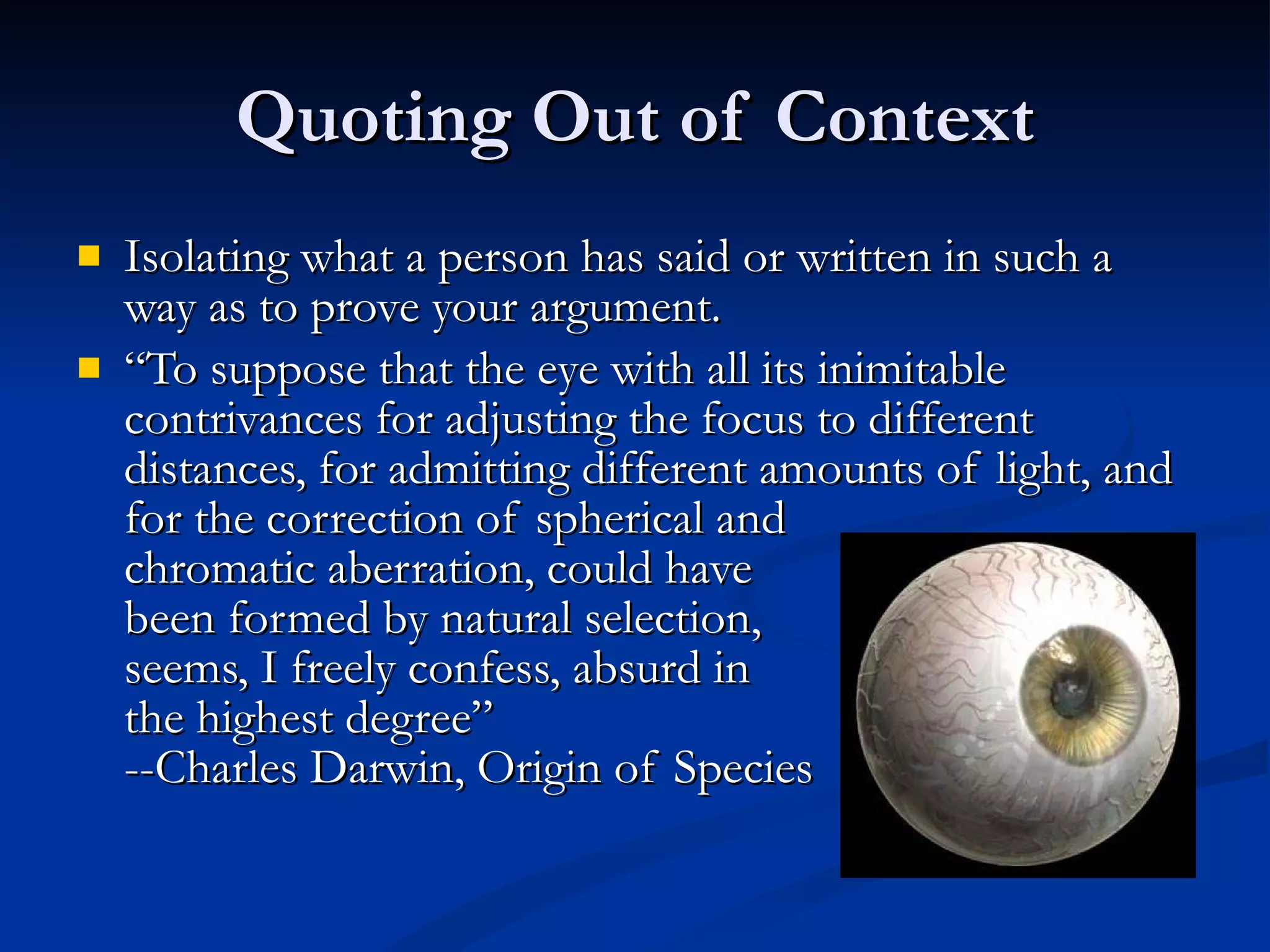 Quoting Out of Context Isolating what a person has said or written in such a way as to prove your argument. “ To suppose that the eye with all its inimitable contrivances for adjusting the focus to different distances, for admitting different amounts of light, and for the correction of spherical and chromatic aberration, could have  been formed by natural selection,  seems, I freely confess, absurd in  the highest degree” --Charles Darwin, Origin of Species 
