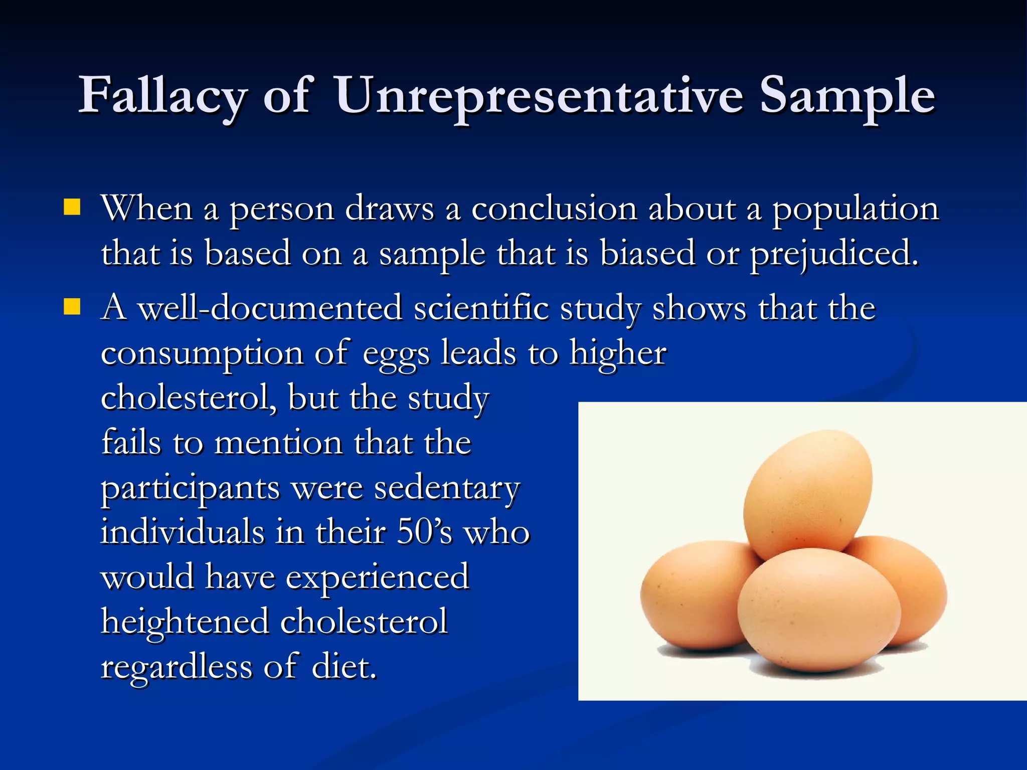 Fallacy of Unrepresentative Sample  When a person draws a conclusion about a population that is based on a sample that is biased or prejudiced.  A well-documented scientific study shows that the consumption of eggs leads to higher  cholesterol, but the study  fails to mention that the  participants were sedentary individuals in their 50’s who would have experienced  heightened cholesterol  regardless of diet.  