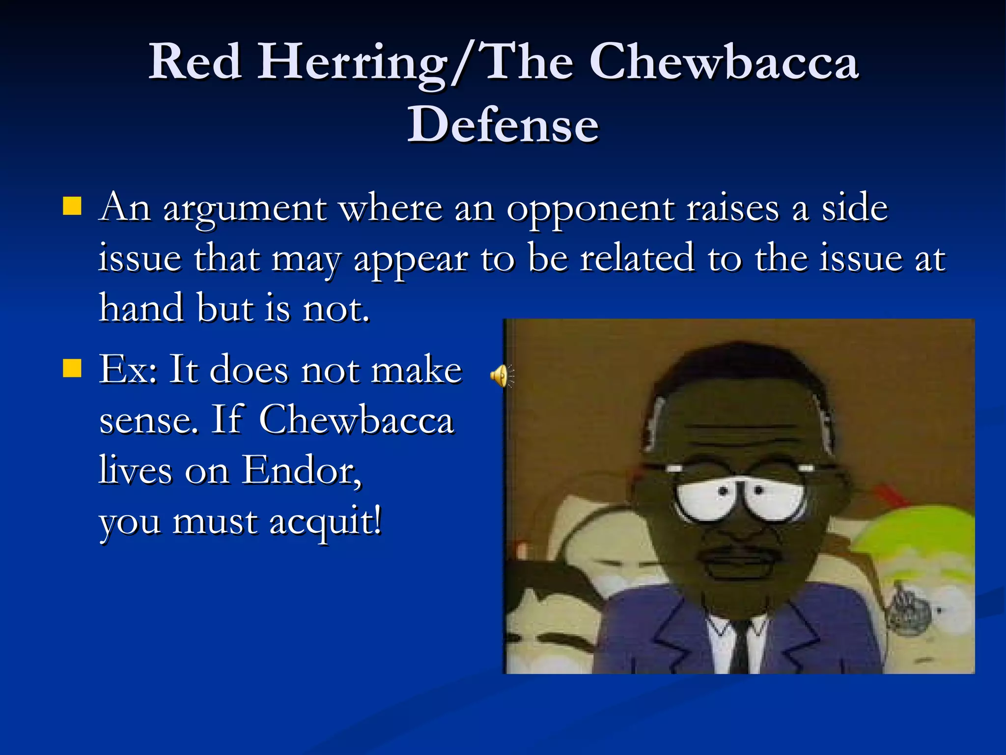 Red Herring/The Chewbacca Defense An argument where an opponent raises a side issue that may appear to be related to the issue at hand but is not. Ex: It does not make  sense. If Chewbacca  lives on Endor,  you must acquit!  