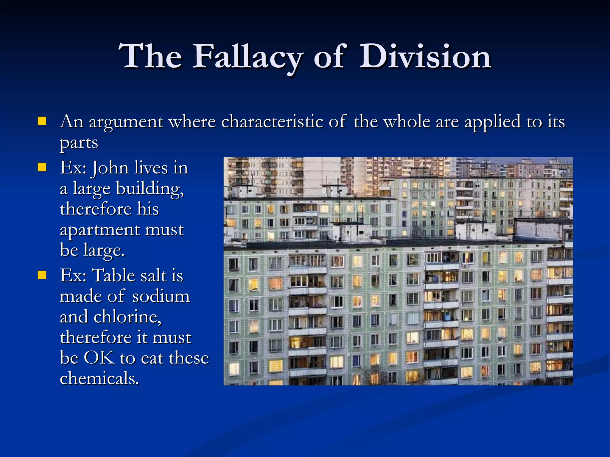The Fallacy of Division An argument where characteristic of the whole are applied to its parts Ex: John lives in a large building,  therefore his  apartment must  be large. Ex: Table salt is made of sodium  and chlorine,  therefore it must be OK to eat these chemicals. 