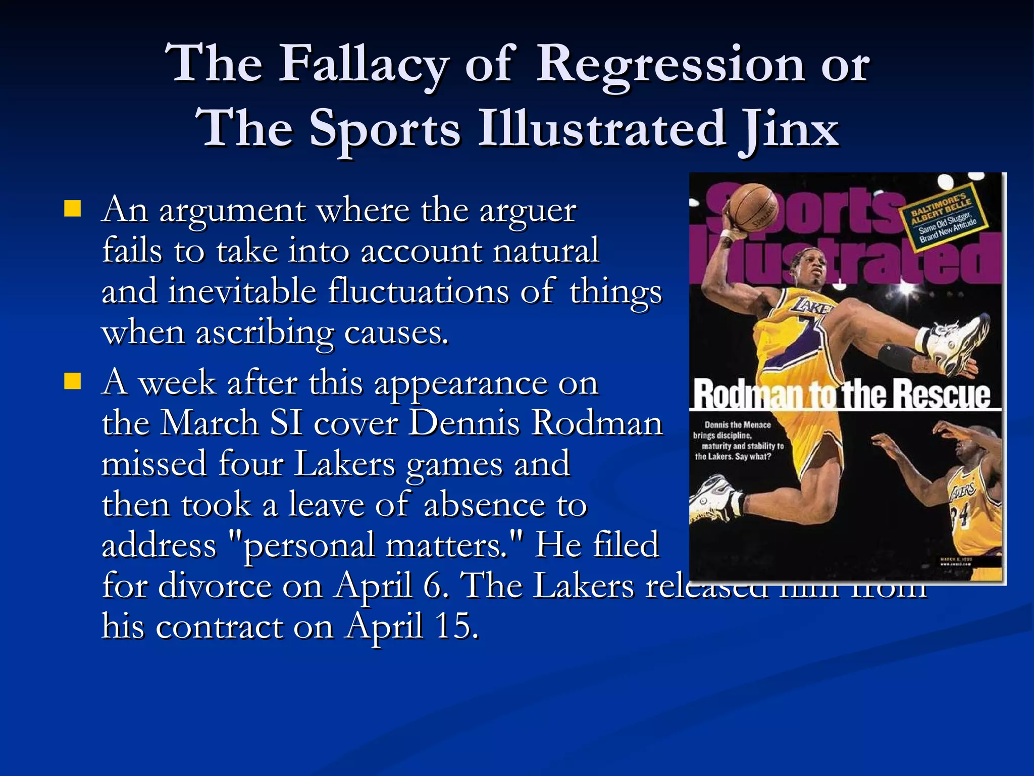 The Fallacy of Regression or The Sports Illustrated Jinx An argument where the arguer  fails to take into account natural and inevitable fluctuations of things when ascribing causes. A week after this appearance on the March SI cover Dennis Rodman missed four Lakers games and  then took a leave of absence to  address "personal matters." He filed for divorce on April 6. The Lakers released him from his contract on April 15. 