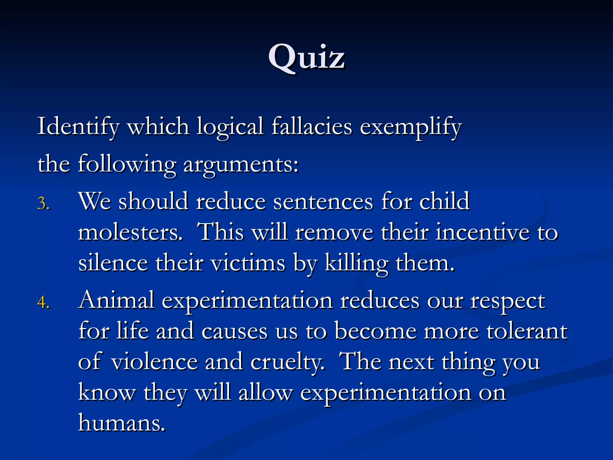 Quiz Identify which logical fallacies exemplify the following arguments: We should reduce sentences for child molesters.  This will remove their incentive to silence their victims by killing them. Animal experimentation reduces our respect for life and causes us to become more tolerant of violence and cruelty.  The next thing you know they will allow experimentation on humans. 