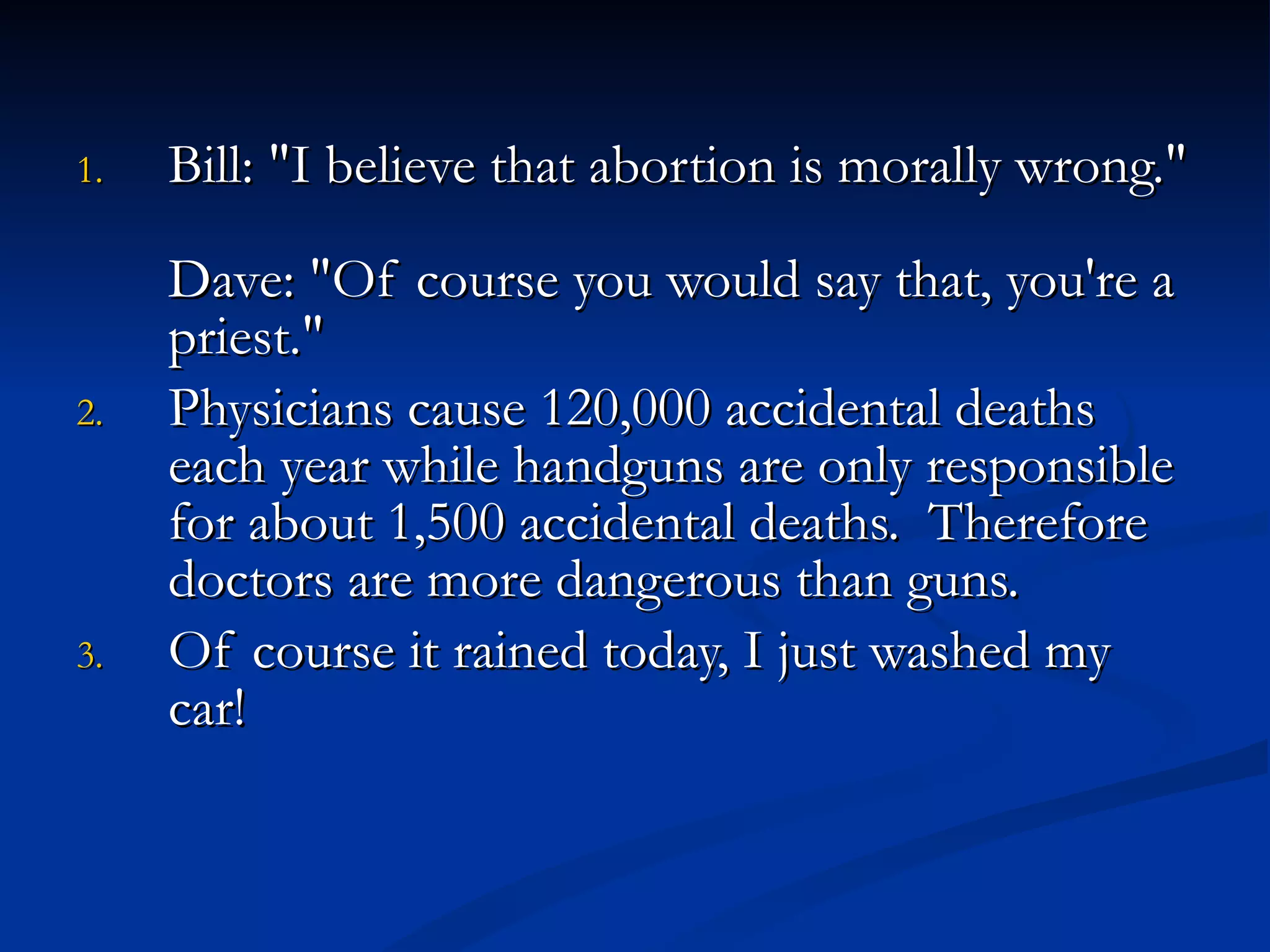 Bill: "I believe that abortion is morally wrong."  Dave: "Of course you would say that, you're a priest."  Physicians cause 120,000 accidental deaths each year while handguns are only responsible for about 1,500 accidental deaths.  Therefore doctors are more dangerous than guns.  Of course it rained today, I just washed my car! 