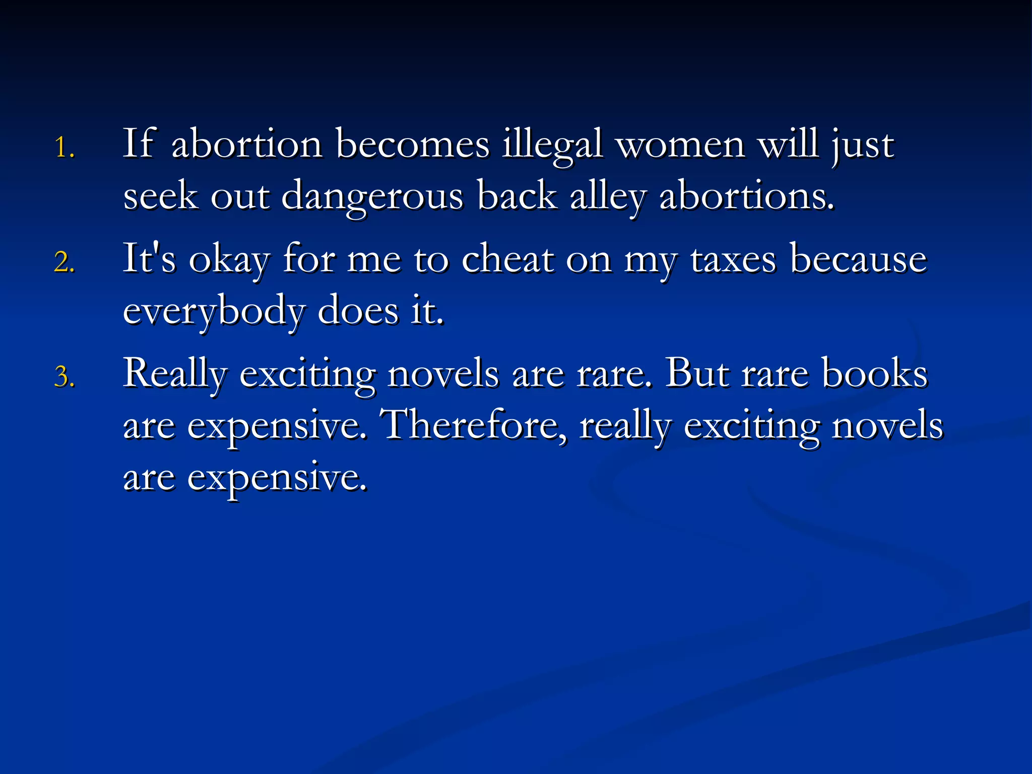 If abortion becomes illegal women will just seek out dangerous back alley abortions. It's okay for me to cheat on my taxes because everybody does it. Really exciting novels are rare. But rare books are expensive. Therefore, really exciting novels are expensive. 