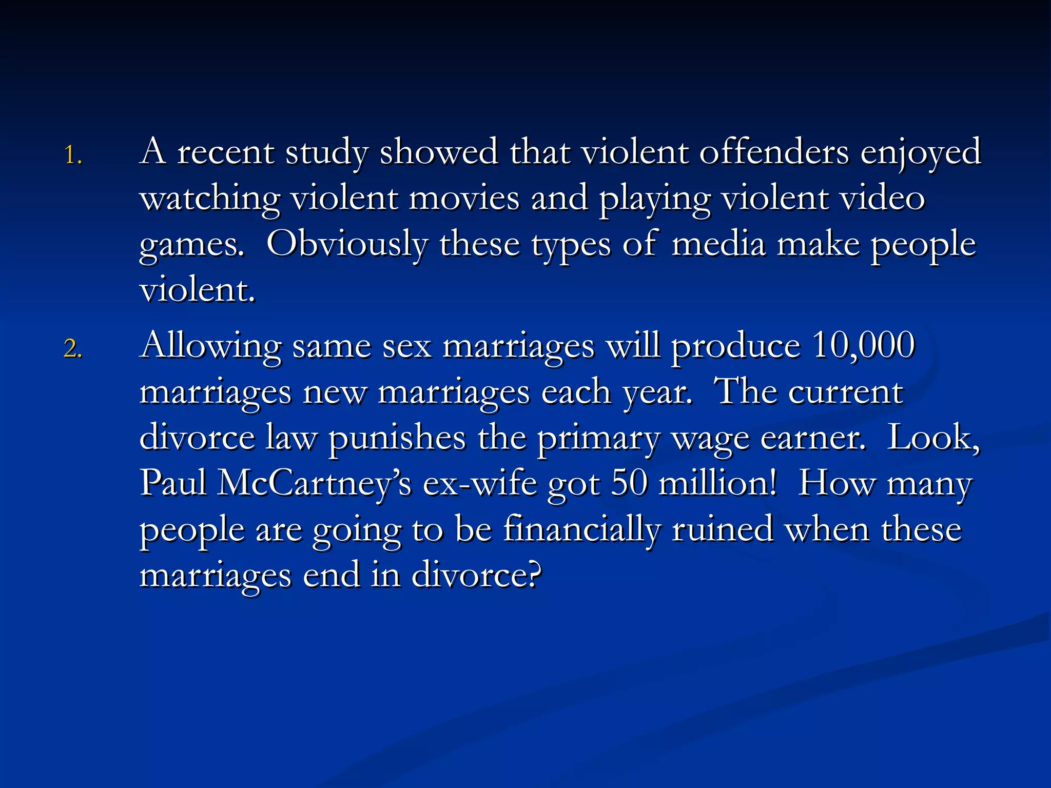 A recent study showed that violent offenders enjoyed watching violent movies and playing violent video games.  Obviously these types of media make people violent. Allowing same sex marriages will produce 10,000 marriages new marriages each year.  The current divorce law punishes the primary wage earner.  Look, Paul McCartney’s ex-wife got 50 million!  How many people are going to be financially ruined when these marriages end in divorce? 