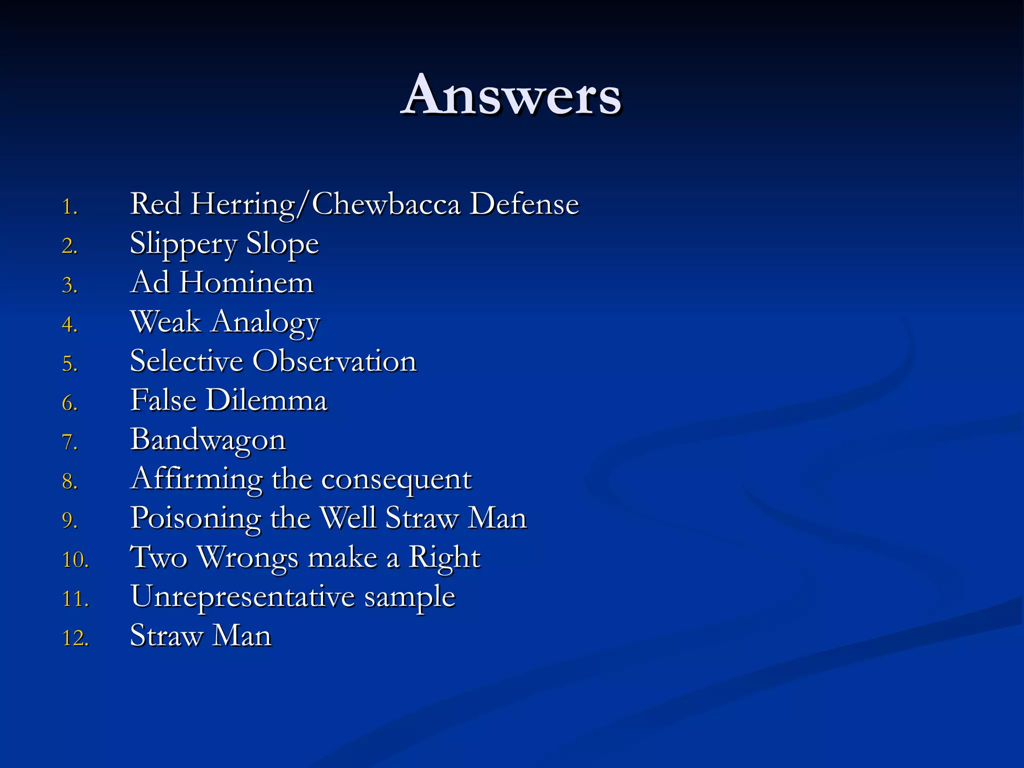 Answers Red Herring/Chewbacca Defense Slippery Slope Ad Hominem Weak Analogy Selective Observation False Dilemma Bandwagon Affirming the consequent Poisoning the Well Straw Man Two Wrongs make a Right Unrepresentative sample Straw Man 
