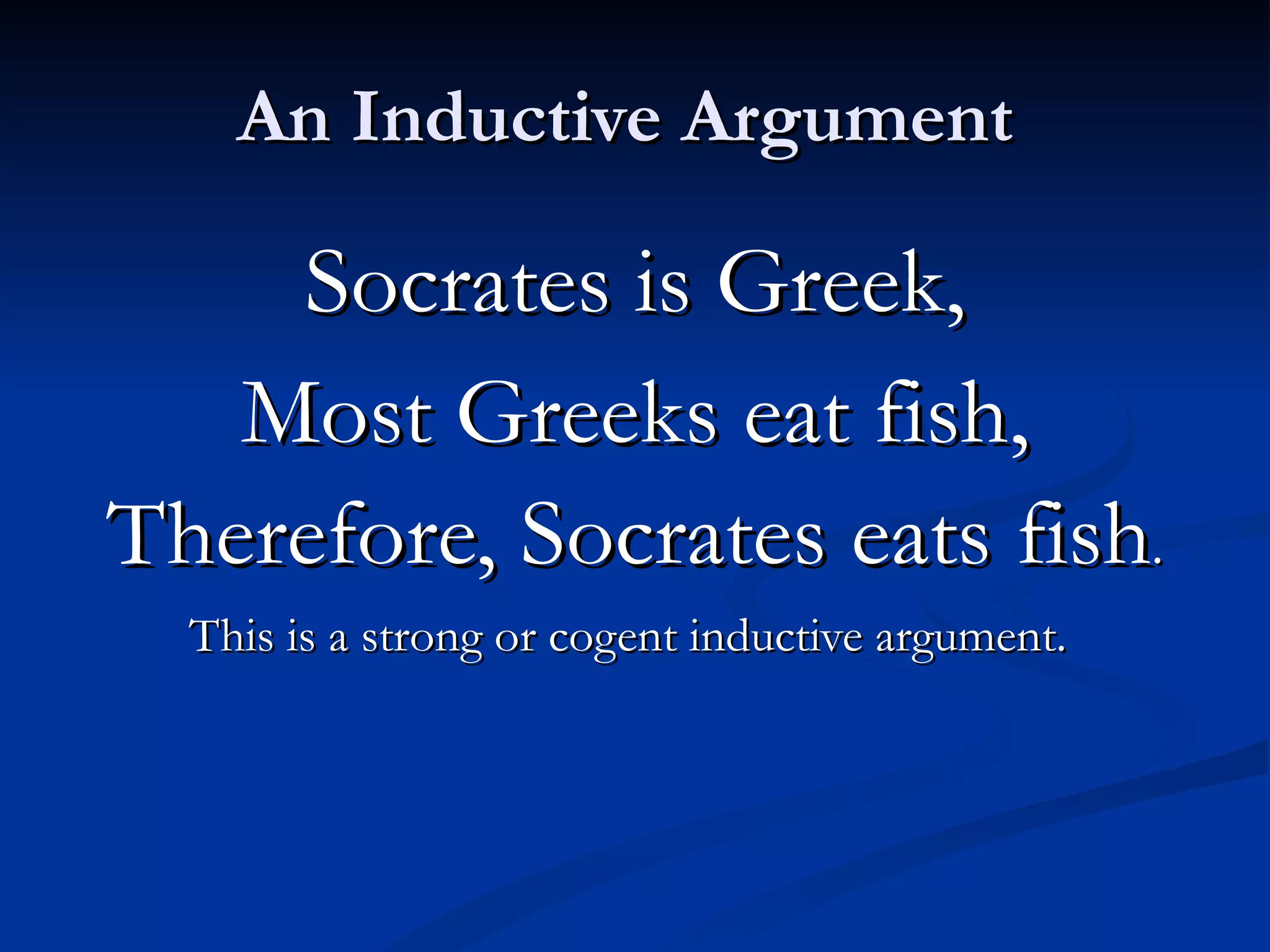 An Inductive Argument  Socrates is Greek, Most Greeks eat fish, Therefore, Socrates eats fish . This is a strong or cogent inductive argument.   