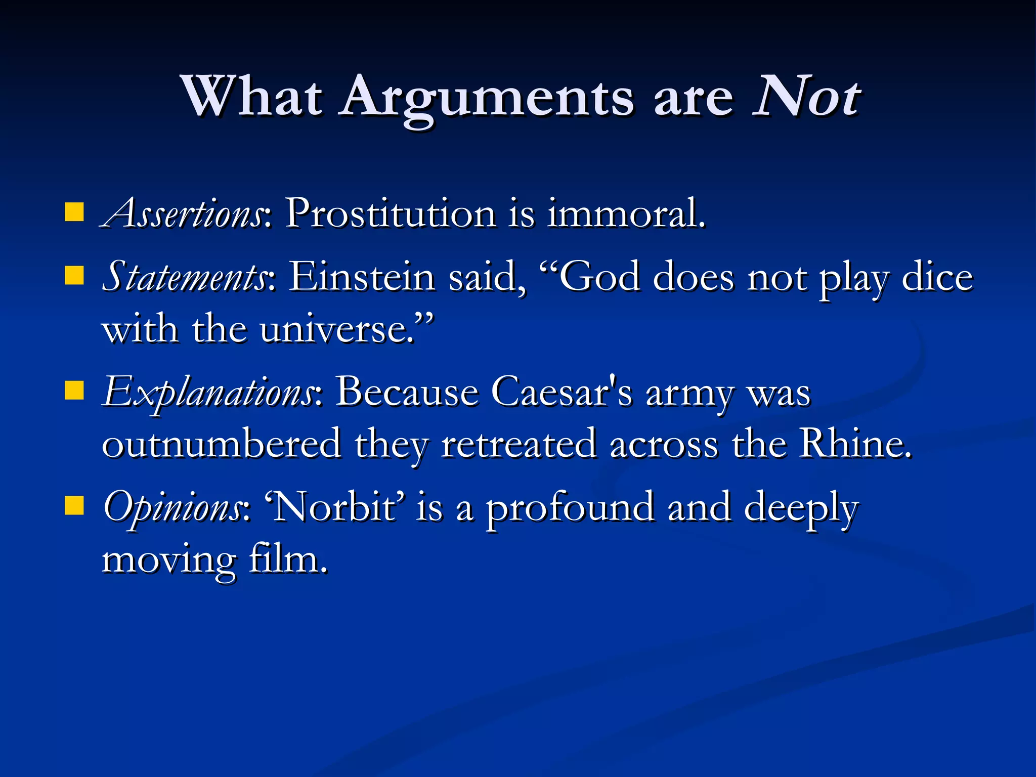 What Arguments are  Not Assertions : Prostitution is immoral. Statements : Einstein said, “God does not play dice with the universe.” Explanations : Because Caesar's army was outnumbered they retreated across the Rhine. Opinions : ‘Norbit’ is a profound and deeply moving film.  