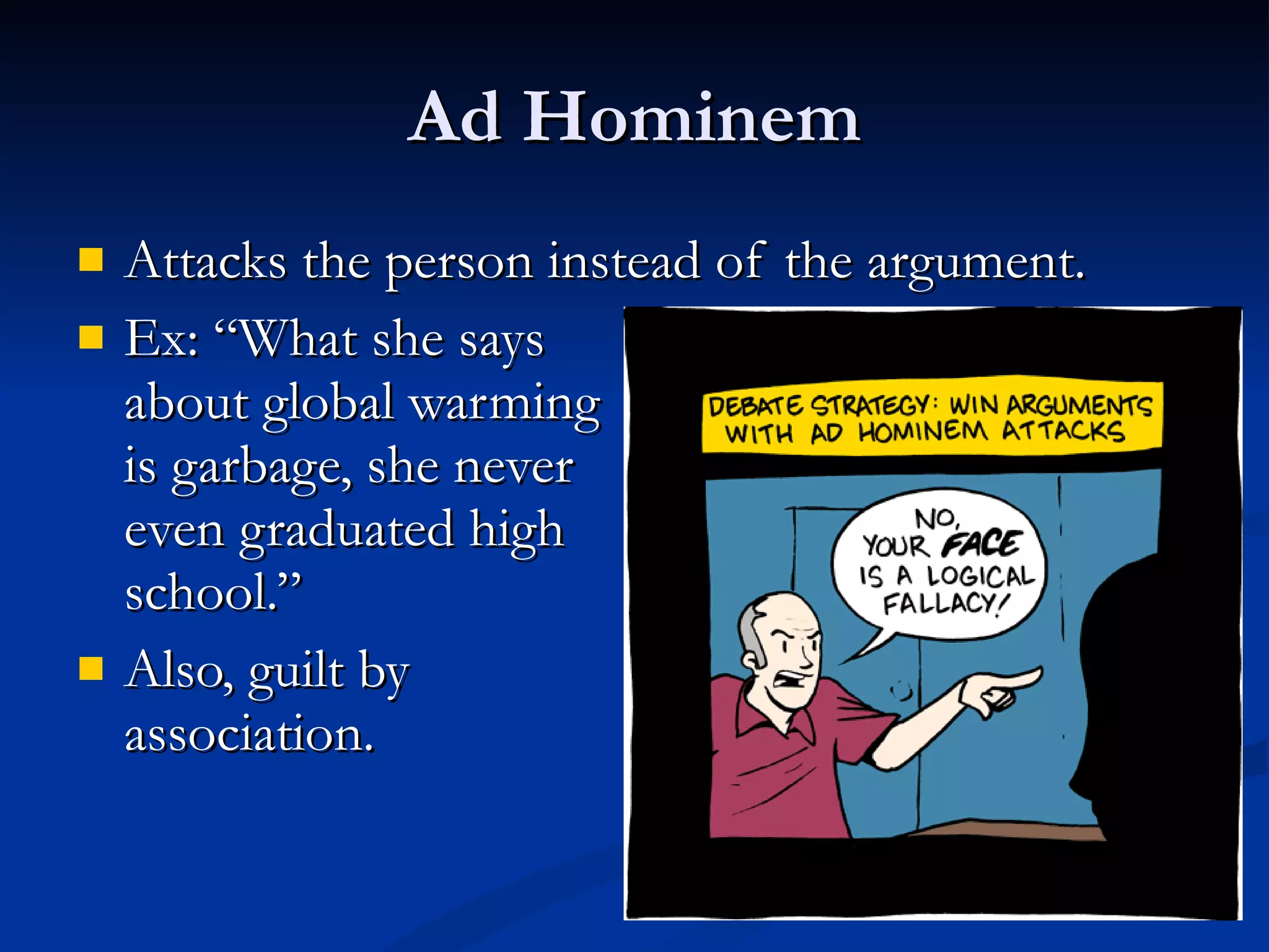 Ad Hominem Attacks the person instead of the argument. Ex: “What she says  about global warming  is garbage, she never  even graduated high school.” Also, guilt by  association. 