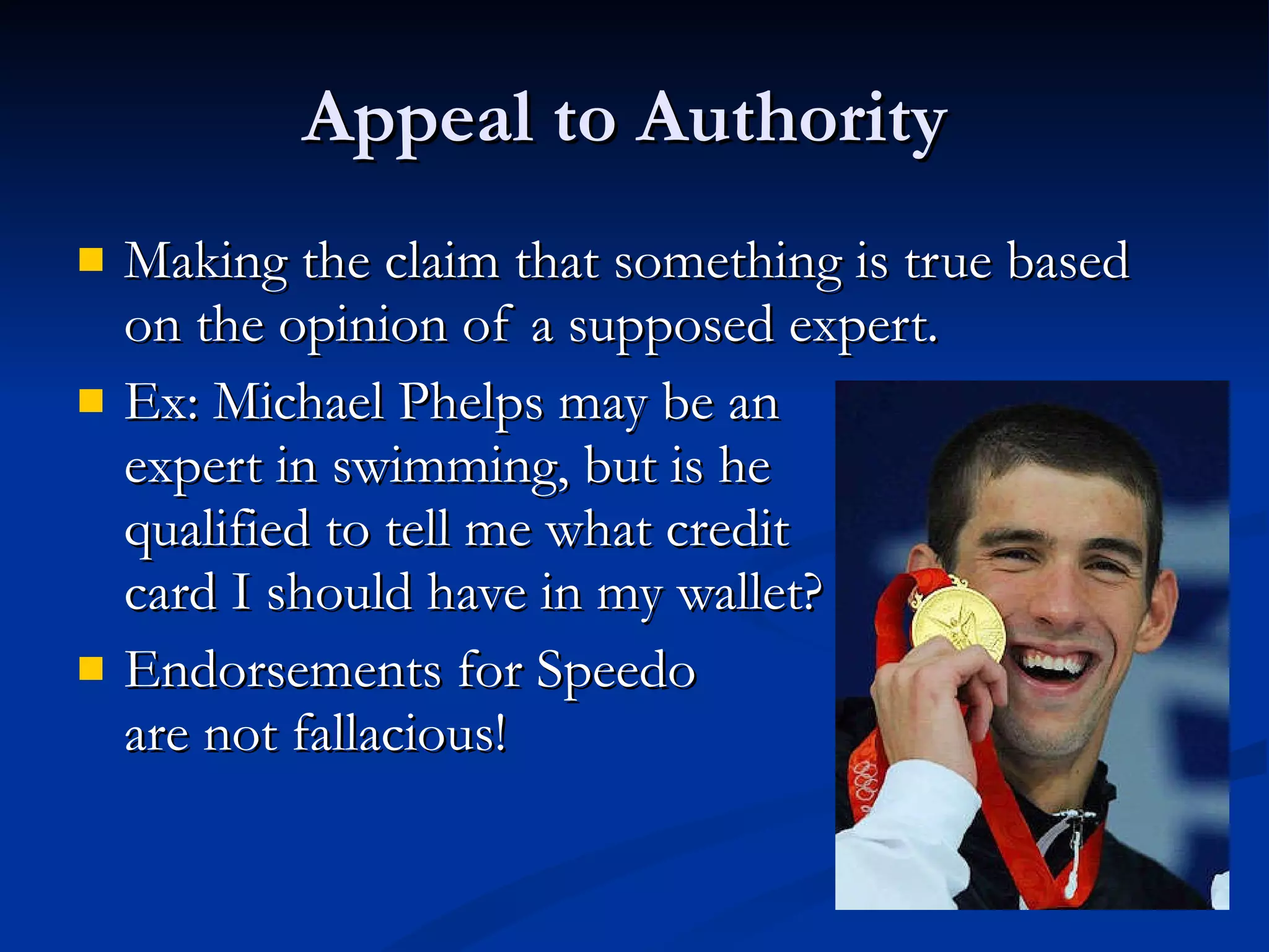 Appeal to Authority  Making the claim that something is true based on the opinion of a supposed expert. Ex: Michael Phelps may be an  expert in swimming, but is he  qualified to tell me what credit  card I should have in my wallet? Endorsements for Speedo  are not fallacious! 