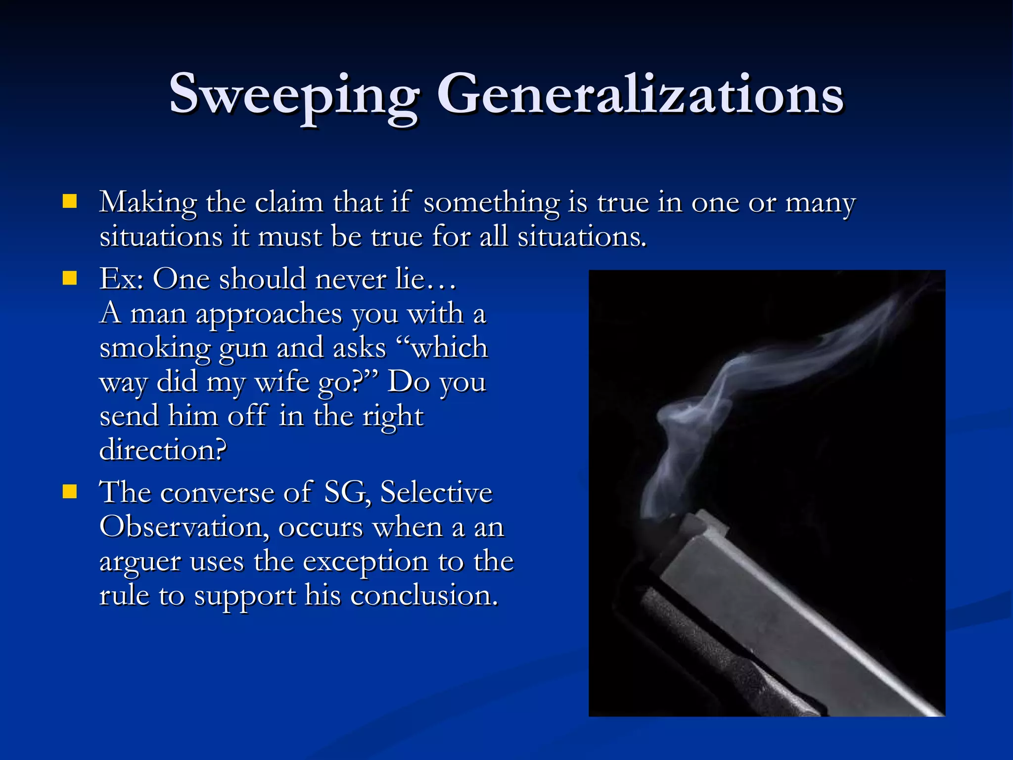 Sweeping Generalizations Making the claim that if something is true in one or many situations it must be true for all situations. Ex: One should never lie… A man approaches you with a  smoking gun and asks “which  way did my wife go?” Do you  send him off in the right  direction? The converse of SG, Selective Observation, occurs when a an arguer uses the exception to the rule to support his conclusion.  