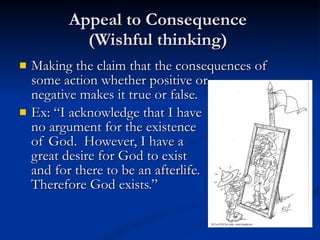 Appeal to Consequence  (Wishful thinking)  Making the claim that the consequences of some action whether positive or  negative makes it true or false.  Ex: “I acknowledge that I have  no argument for the existence of God.  However, I have a  great desire for God to exist  and for there to be an afterlife.  Therefore God exists.”  