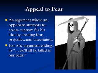 Appeal to Fear An argument where an opponent attempts to  create support for his  idea by creating fear, prejudice, and uncertainty. Ex: Any argument ending in “…we’ll all be killed in  our beds.” 