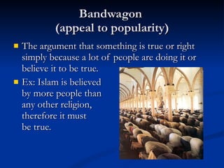 Bandwagon  (appeal to popularity) The argument that something is true or right simply because a lot of people are doing it or believe it to be true. Ex: Islam is believed  by more people than  any other religion,  therefore it must  be true. 