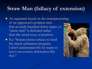 Straw Man (fallacy of extension) An argument based on the misrepresenting  of an opponent’s position such  that an easily knocked down target, or  “straw man” is defeated rather  than the actual issue or position. Ex: “Senator Jones refuses to fund the attack submarine program.  I don’t understand why he wants to  leave our country defenseless like that.” 