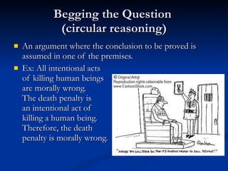 Begging the Question  (circular reasoning) An argument where the conclusion to be proved is assumed in one of the premises. Ex: All intentional acts of killing human beings are morally wrong.  The death penalty is  an intentional act of killing a human being.  Therefore, the death  penalty is morally wrong. 