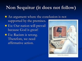Non Sequitur (it does not follow) An argument where the conclusion is not supported by the premises. Ex: Our nation will prevail  because God is great! Ex: Racism is wrong.  Therefore, we need affirmative action. 