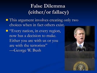 False Dilemma  (either/or fallacy) This argument involves creating only two choices when in fact others exist. “ Every nation, in every region, now has a decision to make.  Either you are with us or you are with the terrorists” —George W. Bush 