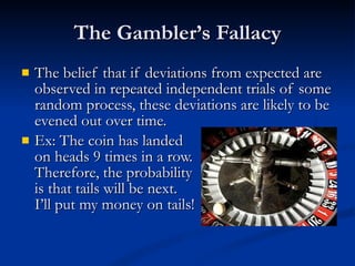 The Gambler’s Fallacy The belief that if deviations from expected are observed in repeated independent trials of some random process, these deviations are likely to be evened out over time. Ex: The coin has landed  on heads 9 times in a row. Therefore, the probability is that tails will be next.  I’ll put my money on tails! 