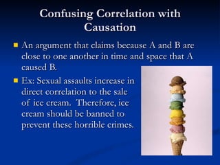 Confusing Correlation with Causation An argument that claims because A and B are close to one another in time and space that A caused B. Ex: Sexual assaults increase in direct correlation to the sale  of ice cream.  Therefore, ice  cream should be banned to prevent these horrible crimes. 