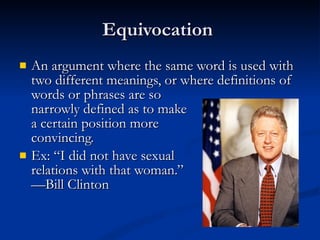 Equivocation  An argument where the same word is used with two different meanings, or where definitions of words or phrases are so  narrowly defined as to make  a certain position more convincing.  Ex: “I did not have sexual  relations with that woman.” —Bill Clinton 