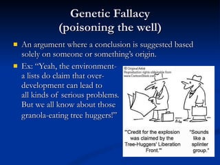 Genetic Fallacy (poisoning the well) An argument where a conclusion is suggested based solely on someone or something’s origin. Ex: “Yeah, the environment- a lists do claim that over- development can lead to all kinds of serious problems. But we all know about those granola-eating tree huggers!”   