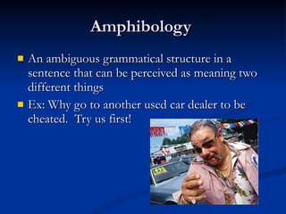 Amphibology  An ambiguous grammatical structure in a sentence that can be perceived as meaning two different things Ex: Why go to another used car dealer to be cheated.  Try us first! 