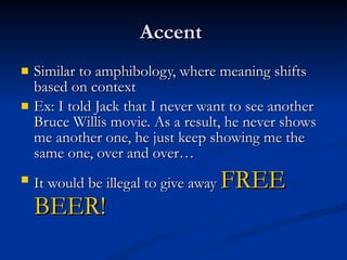 Accent  Similar to amphibology, where meaning shifts based on context Ex: I told Jack that I never want to see another Bruce Willis movie. As a result, he never shows me another one, he just keep showing me the same one, over and over… It would be illegal to give away  FREE BEER! 