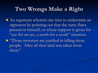 Two Wrongs Make a Right An argument wherein one tries to undermine an opponent by pointing out that the same flaws present in himself, or where support is given for “eye for an eye, a tooth for a tooth” situation. “ Those terrorists are justified in killing those people.  After all their land was taken from them.”  