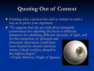 Quoting Out of Context Isolating what a person has said or written in such a way as to prove your argument. “ To suppose that the eye with all its inimitable contrivances for adjusting the focus to different distances, for admitting different amounts of light, and for the correction of spherical and chromatic aberration, could have  been formed by natural selection,  seems, I freely confess, absurd in  the highest degree” --Charles Darwin, Origin of Species 