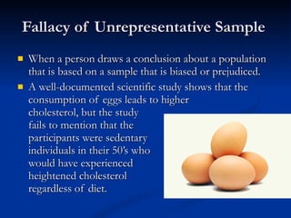 Fallacy of Unrepresentative Sample  When a person draws a conclusion about a population that is based on a sample that is biased or prejudiced.  A well-documented scientific study shows that the consumption of eggs leads to higher  cholesterol, but the study  fails to mention that the  participants were sedentary individuals in their 50’s who would have experienced  heightened cholesterol  regardless of diet.  