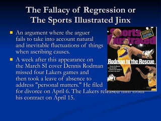 The Fallacy of Regression or The Sports Illustrated Jinx An argument where the arguer  fails to take into account natural and inevitable fluctuations of things when ascribing causes. A week after this appearance on the March SI cover Dennis Rodman missed four Lakers games and  then took a leave of absence to  address "personal matters." He filed for divorce on April 6. The Lakers released him from his contract on April 15. 