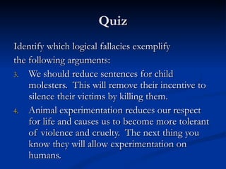 Quiz Identify which logical fallacies exemplify the following arguments: We should reduce sentences for child molesters.  This will remove their incentive to silence their victims by killing them. Animal experimentation reduces our respect for life and causes us to become more tolerant of violence and cruelty.  The next thing you know they will allow experimentation on humans. 