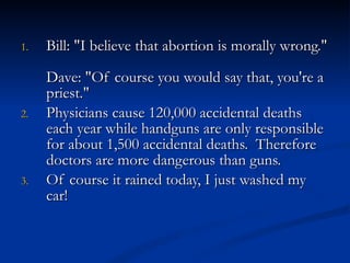 Bill: "I believe that abortion is morally wrong."  Dave: "Of course you would say that, you're a priest."  Physicians cause 120,000 accidental deaths each year while handguns are only responsible for about 1,500 accidental deaths.  Therefore doctors are more dangerous than guns.  Of course it rained today, I just washed my car! 