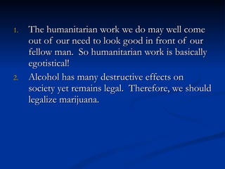 The humanitarian work we do may well come out of our need to look good in front of our fellow man.  So humanitarian work is basically egotistical! Alcohol has many destructive effects on society yet remains legal.  Therefore, we should legalize marijuana. 