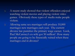 A recent study showed that violent offenders enjoyed watching violent movies and playing violent video games.  Obviously these types of media make people violent. Allowing same sex marriages will produce 10,000 marriages new marriages each year.  The current divorce law punishes the primary wage earner.  Look, Paul McCartney’s ex-wife got 50 million!  How many people are going to be financially ruined when these marriages end in divorce? 