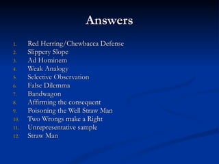 Answers Red Herring/Chewbacca Defense Slippery Slope Ad Hominem Weak Analogy Selective Observation False Dilemma Bandwagon Affirming the consequent Poisoning the Well Straw Man Two Wrongs make a Right Unrepresentative sample Straw Man 