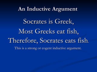An Inductive Argument  Socrates is Greek, Most Greeks eat fish, Therefore, Socrates eats fish . This is a strong or cogent inductive argument.   