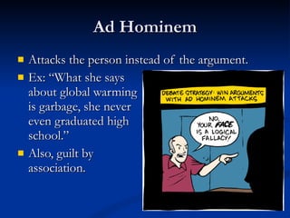 Ad Hominem Attacks the person instead of the argument. Ex: “What she says  about global warming  is garbage, she never  even graduated high school.” Also, guilt by  association. 