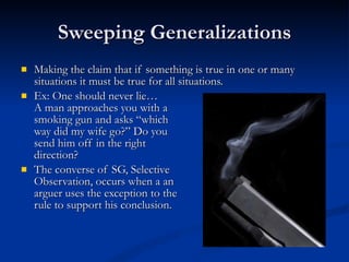 Sweeping Generalizations Making the claim that if something is true in one or many situations it must be true for all situations. Ex: One should never lie… A man approaches you with a  smoking gun and asks “which  way did my wife go?” Do you  send him off in the right  direction? The converse of SG, Selective Observation, occurs when a an arguer uses the exception to the rule to support his conclusion.  