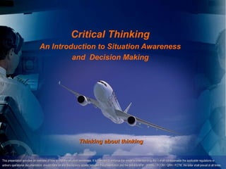 Copyright D Gurney 2006




                                                            Critical Thinking
                                An Introduction to Situation Awareness
                                         and Decision Making




                                                                   Thinking about thinking


This presentation provides an overview of how to improve situation awareness. It is intended to enhance the reader's understanding, but it shall not supersede the applicable regulations or
airline's operational documentation; should there be any discrepancy appear between this presentation and the airline’s AFM / (M)MEL / FCOM / QRH / FCTM, the latter shall prevail at all times.
 