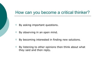 How can you become a critical thinker? By asking important questions. By observing in an open mind. By becoming interested in finding new solutions. By listening to other opinions then think about what they said and then reply. 