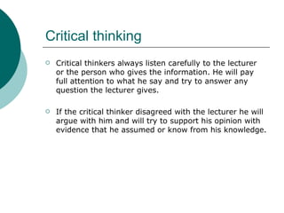 Critical thinking Critical thinkers always listen carefully to the lecturer or the person who gives the information. He will pay full attention to what he say and try to answer any question the lecturer gives.  If the critical thinker disagreed with the lecturer he will argue with him and will try to support his opinion with evidence that he assumed or know from his knowledge.  