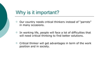 Why is it important? Our country needs critical thinkers instead of “parrots” in many occasions.  In working life, people will face a lot of difficulties that will need critical thinking to find better solutions.  Critical thinker will get advantages in term of the work position and in society. 