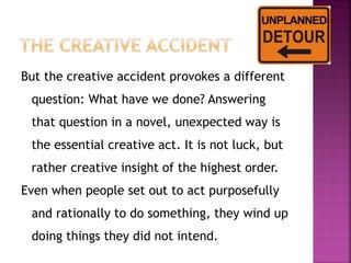 But the creative accident provokes a different 
question: What have we done? Answering 
that question in a novel, unexpected way is 
the essential creative act. It is not luck, but 
rather creative insight of the highest order. 
Even when people set out to act purposefully 
and rationally to do something, they wind up 
doing things they did not intend. 
 