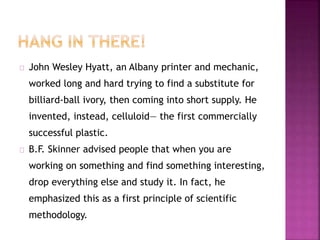 John Wesley Hyatt, an Albany printer and mechanic, 
worked long and hard trying to find a substitute for 
billiard-ball ivory, then coming into short supply. He 
invented, instead, celluloid— the first commercially 
successful plastic. 
B.F. Skinner advised people that when you are 
working on something and find something interesting, 
drop everything else and study it. In fact, he 
emphasized this as a first principle of scientific 
methodology. 
 